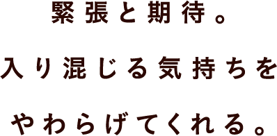 緊張と期待。 入り混じる気持ちを やわらげてくれる。 